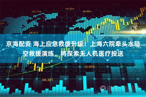 京海配资 海上应急救援升级！上海六院牵头水陆空救援演练，将探索无人机医疗投送