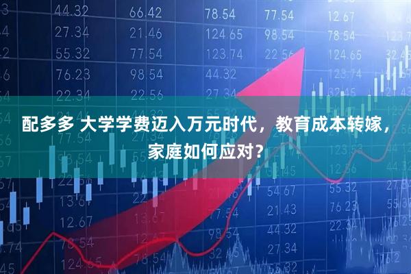 配多多 大学学费迈入万元时代，教育成本转嫁，家庭如何应对？