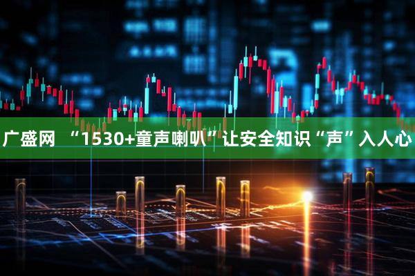 广盛网  “1530+童声喇叭”让安全知识“声”入人心