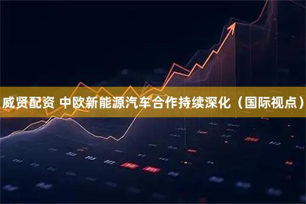 威贤配资 中欧新能源汽车合作持续深化（国际视点）