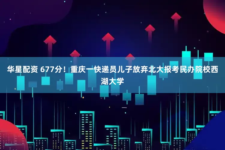 华星配资 677分！重庆一快递员儿子放弃北大报考民办院校西湖大学
