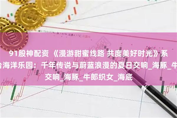 91股神配资 《漫游甜蜜线路 共度美好时光》系列报道丨邢台海洋乐园：千年传说与蔚蓝浪漫的夏日交响_海豚_牛郎织女_海底