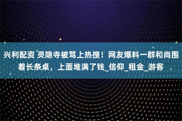 兴利配资 灵隐寺被骂上热搜！网友爆料一群和尚围着长条桌，上面堆满了钱_信仰_租金_游客