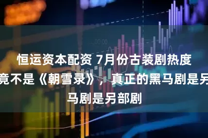 恒运资本配资 7月份古装剧热度冠军竟不是《朝雪录》，真正的黑马剧是另部剧