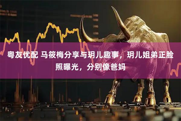 粤友优配 马筱梅分享与玥儿趣事，玥儿姐弟正脸照曝光，分别像爸妈