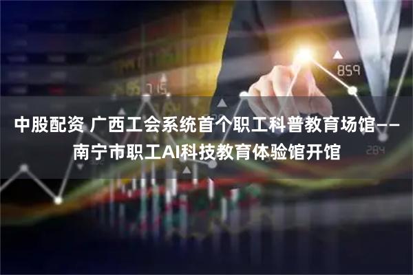 中股配资 广西工会系统首个职工科普教育场馆——南宁市职工AI科技教育体验馆开馆