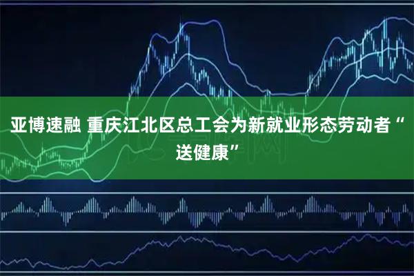 亚博速融 重庆江北区总工会为新就业形态劳动者“送健康”