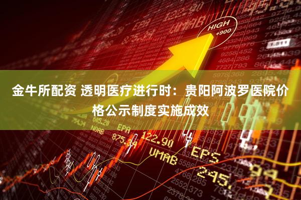 金牛所配资 透明医疗进行时:贵阳阿波罗医院价格公示制度实施成效