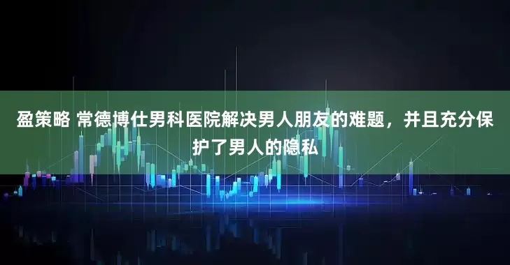 盈策略 常德博仕男科医院解决男人朋友的难题，并且充分保护了男人的隐私