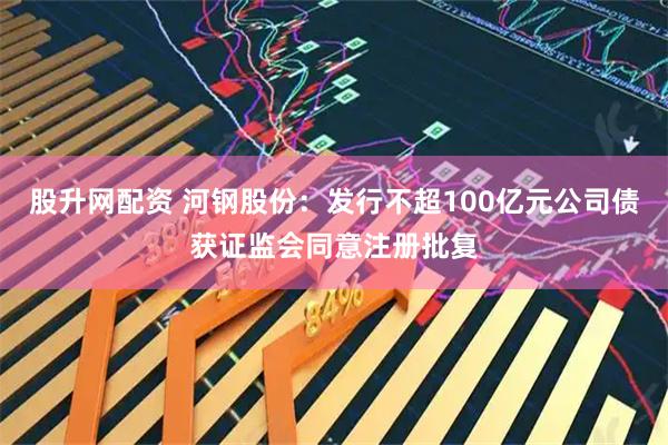 股升网配资 河钢股份：发行不超100亿元公司债获证监会同意注册批复
