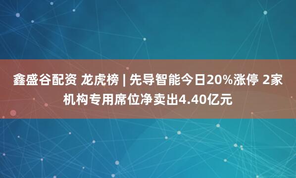 鑫盛谷配资 龙虎榜 | 先导智能今日20%涨停 2家机构专用席位净卖出4.40亿元