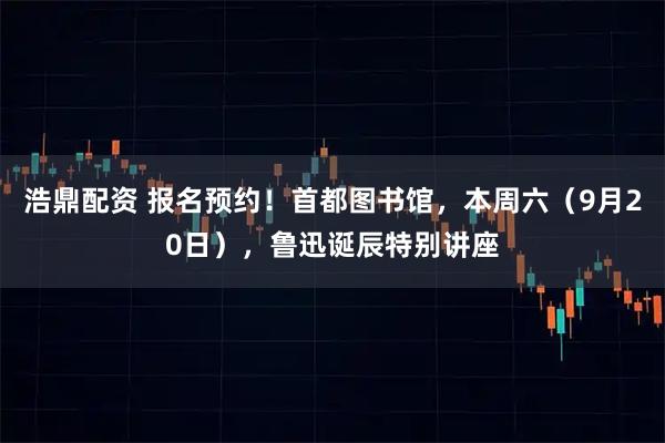浩鼎配资 报名预约！首都图书馆，本周六（9月20日），鲁迅诞辰特别讲座