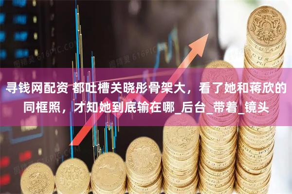 寻钱网配资 都吐槽关晓彤骨架大，看了她和蒋欣的同框照，才知她到底输在哪_后台_带着_镜头