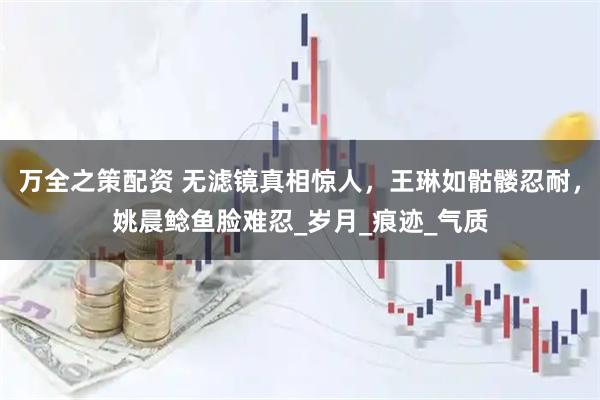 万全之策配资 无滤镜真相惊人，王琳如骷髅忍耐，姚晨鲶鱼脸难忍_岁月_痕迹_气质