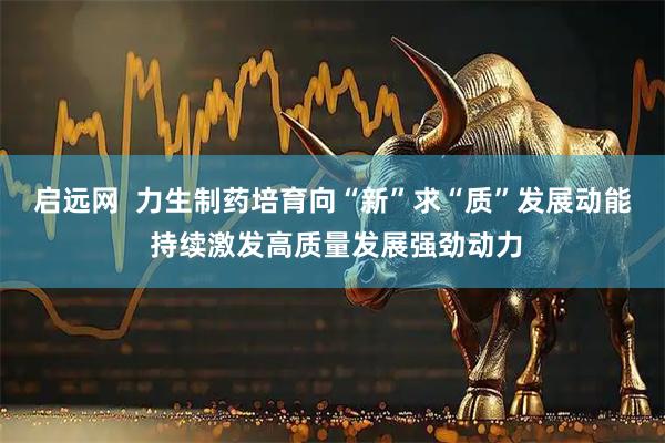 启远网  力生制药培育向“新”求“质”发展动能 持续激发高质量发展强劲动力