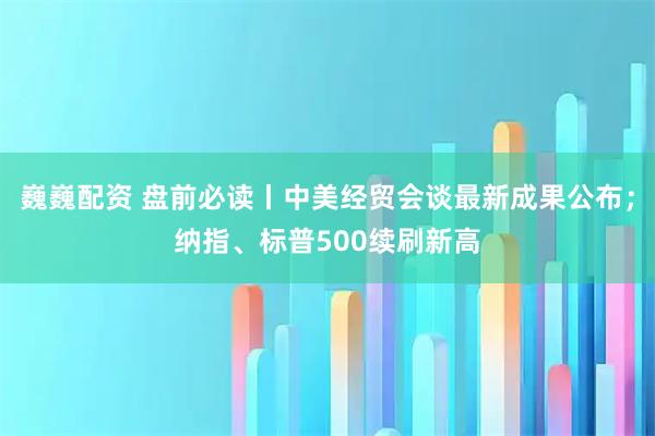 巍巍配资 盘前必读丨中美经贸会谈最新成果公布；纳指、标普500续刷新高