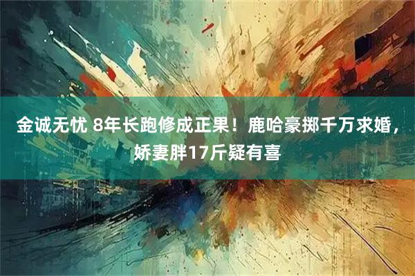 金诚无忧 8年长跑修成正果！鹿哈豪掷千万求婚，娇妻胖17斤疑有喜