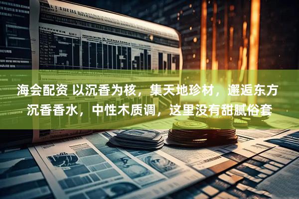 海会配资 以沉香为核，集天地珍材，邂逅东方 沉香香水，中性木质调，这里没有甜腻俗套