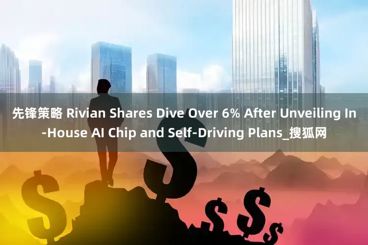 先锋策略 Rivian Shares Dive Over 6% After Unveiling In-House AI Chip and Self-Driving Plans_搜狐网