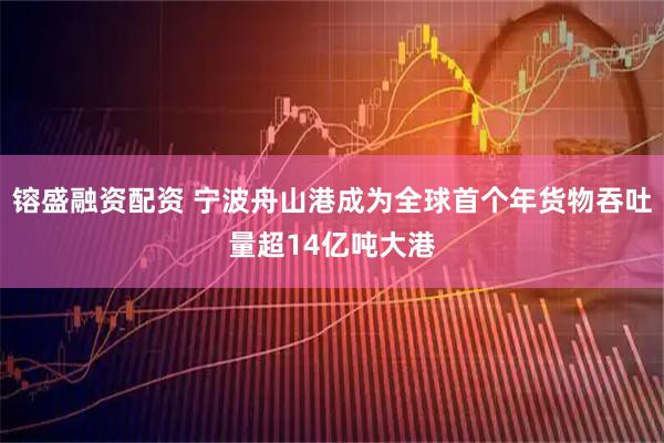 镕盛融资配资 宁波舟山港成为全球首个年货物吞吐量超14亿吨大港