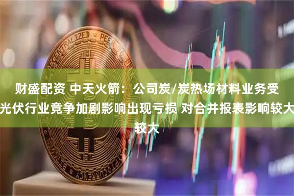 财盛配资 中天火箭：公司炭/炭热场材料业务受光伏行业竞争加剧影响出现亏损 对合并报表影响较大