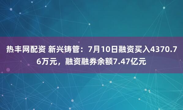热丰网配资 新兴铸管：7月10日融资买入4370.76万元，融资融券余额7.47亿元