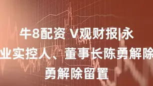 牛8配资 V观财报|永安药业实控人、董事长陈勇解除留置