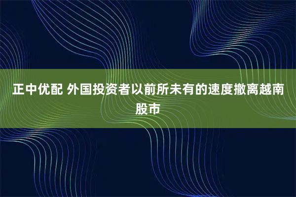 正中优配 外国投资者以前所未有的速度撤离越南股市